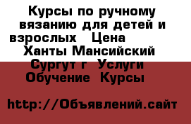  Курсы по ручному вязанию для детей и взрослых › Цена ­ 1 656 - Ханты-Мансийский, Сургут г. Услуги » Обучение. Курсы   